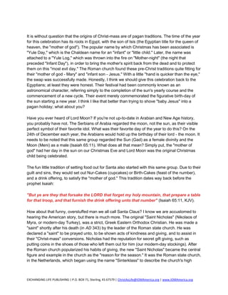 It is without question that the origins of Christ-mass are of pagan traditions. The time of the year
for this celebration has its roots in Egypt, with the son of Isis (the Egyptian title for the queen of
heaven, the "mother of god"). The popular name by which Christmas has been associated is
"Yule Day," which is the Chaldean name for an "infant" or "little child." Later, the name was
attached to a "Yule Log," which was thrown into the fire on "Mother-night" (the night that
preceded "Infant Day"), in order to bring the mother's spirit back from the dead and to protect
them on this "most evil day." The Roman church found these pre-Christ traditions quite fitting for
their "mother of god - Mary" and "infant son - Jesus." With a little "hand is quicker than the eye,"
the swap was successfully made. Honestly, I think we should give this celebration back to the
Egyptians; at least they were honest. Their festival had been commonly known as an
astronomical character, referring simply to the completion of the sun's yearly course and the
commencement of a new cycle. Their event merely commemorated the figurative birth-day of
the sun starting a new year. I think I like that better than trying to shove "baby Jesus" into a
pagan holiday; what about you?

Have you ever heard of Lord Moon? If you're not up-to-date in Arabian and New Age history,
you probably have not. The Serbians of Arabia regarded the moon, not the sun, as their visible
perfect symbol of their favorite idol. What was their favorite day of the year to do this? On the
24th of December each year, the Arabians would hold up the birthday of their lord - the moon. It
needs to be noted that this same group regarded the Sun (Gad) as a female divinity and the
Moon (Meni) as a male (Isaiah 65:11). What does all that mean? Simply put, the "mother of
god" had her day in the sun on our Christmas Eve and Lord Moon was the original Christmas
child being celebrated.

The fun little tradition of setting food out for Santa also started with this same group. Due to their
guilt and sins, they would set out Nur-Cakes (cupcakes) or Birth-Cakes (feast of the number),
and a drink offering, to satisfy the "mother of god." This tradition dates way back before the
prophet Isaiah:

"But ye are they that forsake the LORD that forget my holy mountain, that prepare a table
for that troop, and that furnish the drink offering unto that number" (Isaiah 65:11, KJV).

How about that funny, overstuffed man we all call Santa Claus? I know we are accustomed to
hearing the American story, but there is much more. The original "Saint Nicholas" (Nikolaos of
Myra, or modern-day Turkey), was a strict, Greek Eastern Orthodox Christian. He was made a
"saint" shortly after his death (in AD 343) by the leader of the Roman state church. He was
declared a "saint" to be prayed unto, to be shown acts of kindness and giving, and to assist in
their "Christ-mass" conversions. Nicholas had the reputation for secret gift giving, such as
putting coins in the shoes of those who left them out for him (our modern-day stockings). After
the Roman church popularized his habits of giving, the new "Saint Nicholas" became the central
figure and example in the church as the "reason for the season." It was the Roman state church,
in the Netherlands, which began using the name "Sinterklass" to describe the church's high



EXCHANGING LIFE PUBLISHING | P.O. BOX 71, Sterling, KS 67579 | ChristAsLife@IOMAmerica.org | www.IOMAmerica.org
 