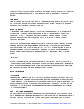 cherished moments through hanging ornaments. And we will continue sipping on our hot cocoa,
as we give thanks to Jesus Christ for coming into this world to save us from the tower of
Babylon.

Dear reader;
Here is one thing you can hold me in account. I will never deny the undeniable truth that Lady-
day, Christ-mass, and the Antichrist are purely Babylonian; nor will I attempt to do "historical
revisionism" with the pagan traditions of "Holy day."

About The Author:
Dr. Phinney is the Founder and Ministry Host of the Institute Of Ministry (IOM America) and
founder to the Exchanged Life Global Initiative, as well as the International Fellowship of
Exchanged Life (IFEL). Stephen is also the co-founder of the Men Mapping Outreach
Ministries, a ministry dedicated to equipping men to be protectors of women, children,
community, and nation.

Stephen has authored multiple books/teaching series on spiritual growth (click here) and has
published over 280 online articles/booklets assisting others in obtaining a Transformational
Biblical Worldview. Even though he does NOT put much stock in these degrees, he holds a
Bachelors degree in Psychology, Masters in Counseling Psychology, and a Doctorate in
Ministry. He also holds the status of Doctor of Philosophy Candidate at Oxford Graduate
School.

OBJECTIVE:

Phinney’s primary objective is to equip individuals for the purpose of building up the Body of
Christ and assist in empowering men, women, children, and family units to have a generational
impact on the communities they serve. This is accomplished by providing training, mentorship,
and counseling by making use of the believer's identity in Christ.

About IOM America:

Our Purpose
IOM America is a tax-deductible 501c(3) nonprofit dedicated to helping members of the body of
Christ to experience, mature in, and communicate effectively the message of identification with
Christ in His death, burial, resurrection, and ascension in their various spheres of influence. Our
ministry comes by way of a 3-Fold Vision: Biblical Worldview, Discipleship & Training and the
Exchanged Life Global Initiative. All three fold into the International Fellowship of Exchanged
Life E-Community (IFEL).

Fold 1: Worldview Development
It is our confession that worldview is birthed through personal identity! This is why it is critical
for our workers to first understand who they are in Christ before they can lead another in such a
discovery. With this in mind, we aim to gently message the identification truths of co-death,


EXCHANGING LIFE PUBLISHING | P.O. BOX 71, Sterling, KS 67579 | ChristAsLife@IOMAmerica.org | www.IOMAmerica.org
 
