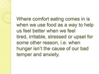 Where comfort eating comes in is
when we use food as a way to help
us feel better when we feel
tired, irritable, stressed or upset for
some other reason, i.e. when
hunger isn’t the cause of our bad
temper and anxiety.
 