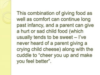 This combination of giving food as
well as comfort can continue long
past infancy, and a parent can give
a hurt or sad child food (which
usually tends to be sweet – I’ve
never heard of a parent giving a
crying child cheese) along with the
cuddle to “cheer you up and make
you feel better”.
 