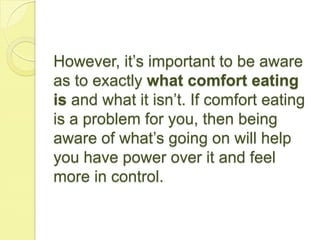However, it’s important to be aware
as to exactly what comfort eating
is and what it isn’t. If comfort eating
is a problem for you, then being
aware of what’s going on will help
you have power over it and feel
more in control.
 