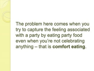 The problem here comes when you
try to capture the feeling associated
with a party by eating party food
even when you’re not celebrating
anything – that is comfort eating.
 