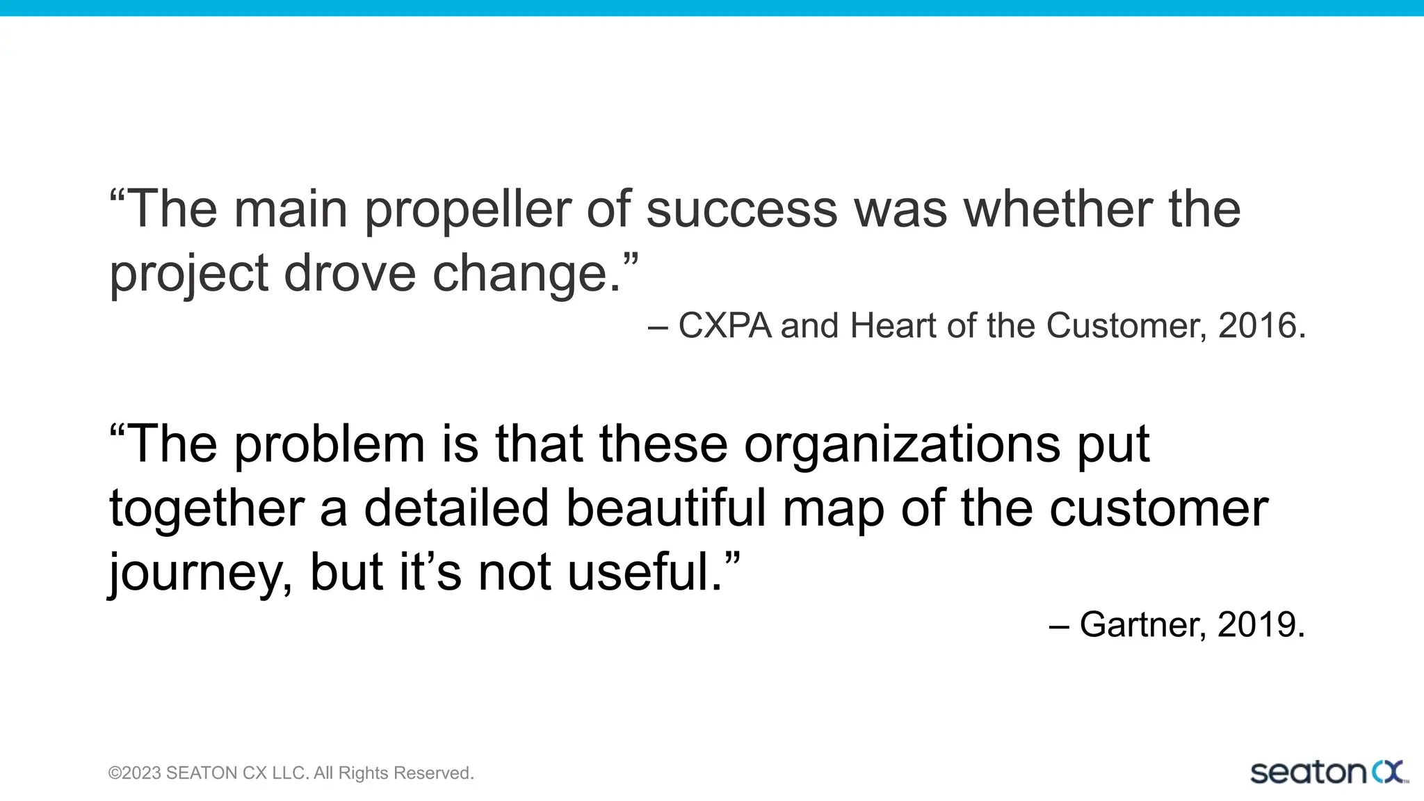 ©2023 SEATON CX LLC. All Rights Reserved.
“The main propeller of success was whether the
project drove change.”
– CXPA and Heart of the Customer, 2016.
“The problem is that these organizations put
together a detailed beautiful map of the customer
journey, but it’s not useful.”
– Gartner, 2019.
 