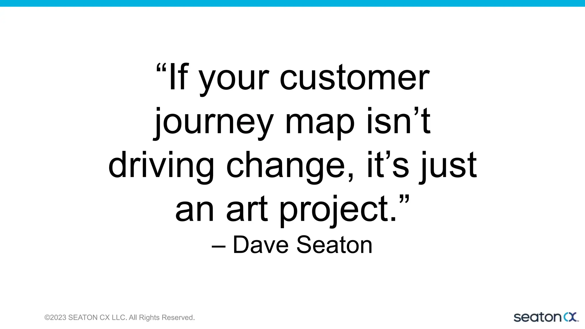 ©2023 SEATON CX LLC. All Rights Reserved.
“If your customer
journey map isn’t
driving change, it’s just
an art project.”
– Dave Seaton
 