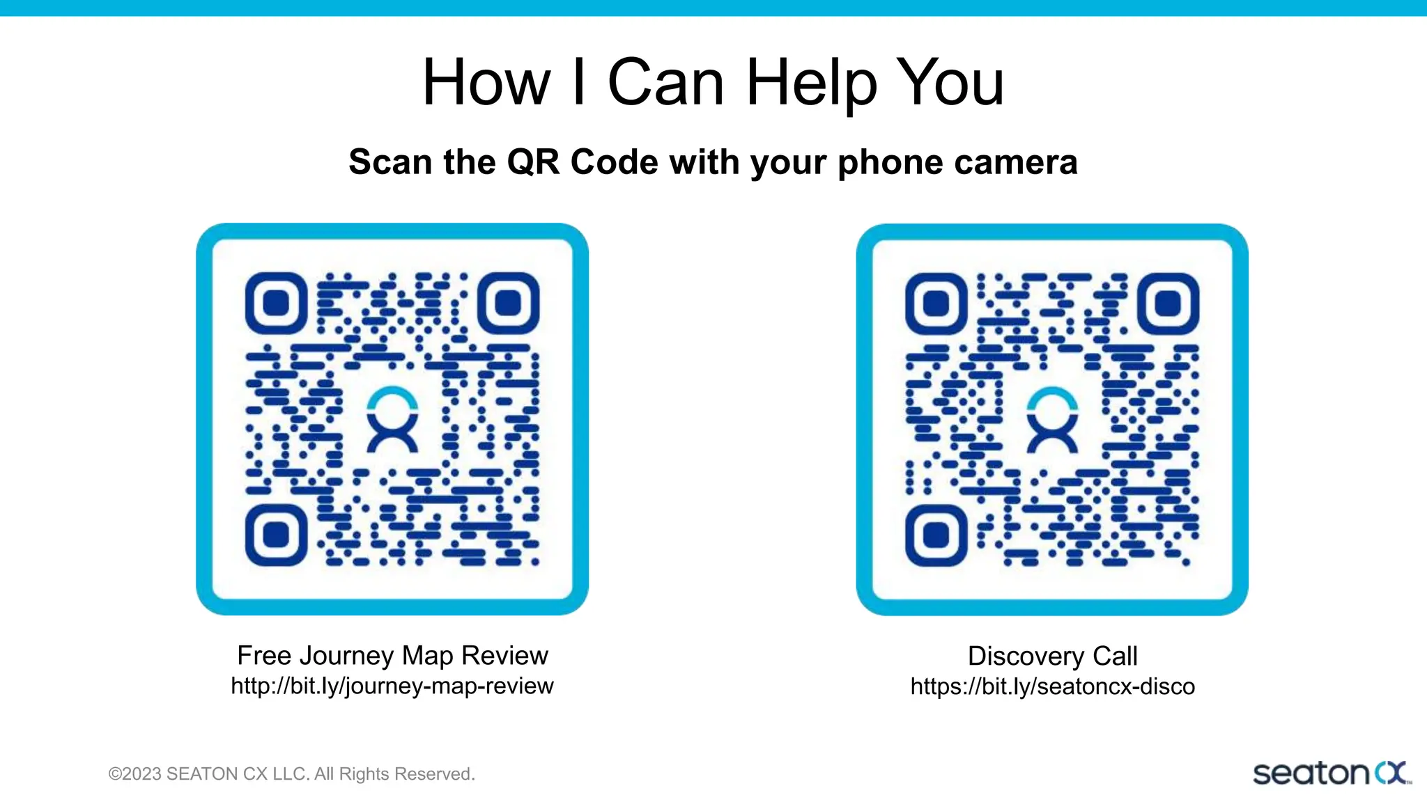 How I Can Help You
©2023 SEATON CX LLC. All Rights Reserved.
Scan the QR Code with your phone camera
Free Journey Map Review
http://bit.ly/journey-map-review
Discovery Call
https://bit.ly/seatoncx-disco
 
