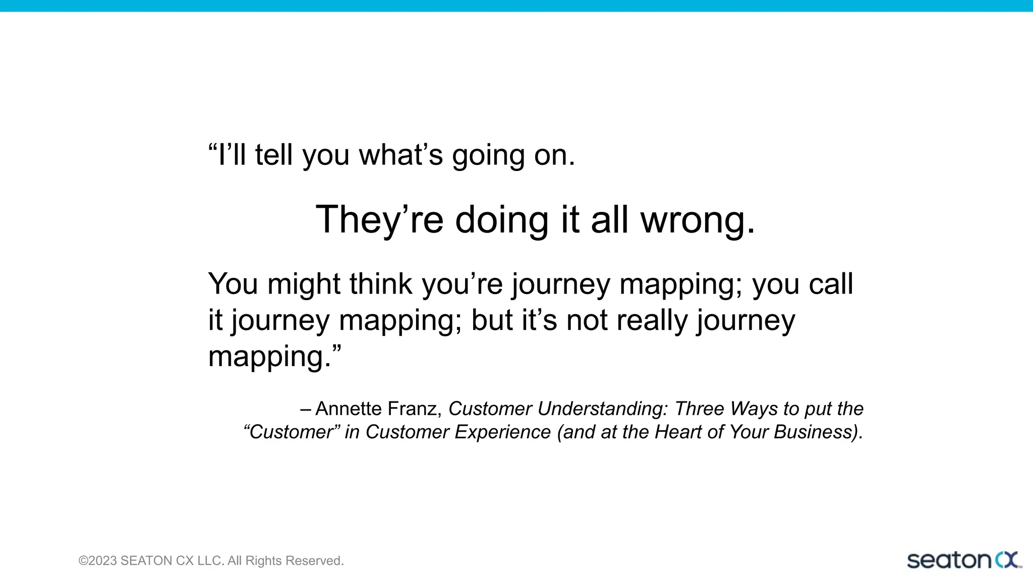 ©2023 SEATON CX LLC. All Rights Reserved.
“I’ll tell you what’s going on.
They’re doing it all wrong.
You might think you’re journey mapping; you call
it journey mapping; but it’s not really journey
mapping.”
– Annette Franz, Customer Understanding: Three Ways to put the
“Customer” in Customer Experience (and at the Heart of Your Business).
 