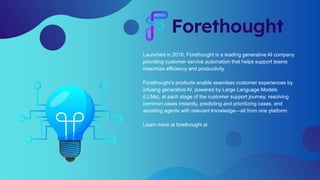 Launched in 2018, Forethought is a leading generative AI company
providing customer service automation that helps support teams
maximize efficiency and productivity.
Forethought’s products enable seamless customer experiences by
infusing generative AI, powered by Large Language Models
(LLMs), at each stage of the customer support journey: resolving
common cases instantly, predicting and prioritizing cases, and
assisting agents with relevant knowledge—all from one platform.
Learn more at forethought.ai
 