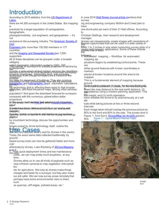 Introduction
According to 2015 statistics from the US Department of
Labor,
there are 44,300 surveyors in the United States. But mapping
is
practiced by a larger population of cartographers,
topographers,
photogrammetrists, civil engineers, and geographers – it’s
not
exclusive to the surveying industry. The American Society of
Civil
Engineers lists more than 150,000 members in 177
countries,
and the Imaging and Geospatial Society has 7,000
supporters.
All of these disciplines can be grouped under a broader
category
called geographic information systems (GIS). GIS
professionals
provide a wide variety of land-related services like identifying
property boundaries, subdividing land, and surveying
construc-
tion sites for placement of buildings. They also produce
topographic and hydrographic maps, volumetric calculations
for
stockpiles, and flood insurance maps, among other services.
A June 2016 Wall Street Journal article mentions that
survey-
ing and engineering company McKim and Creed plan to
have
one drone pilot per each of their 21 field offices. According
to
Christian Stallings, their research and development
manager,
drones can inexpensively create images with resolutions of
fea-
tures 1 to 2 inches in size when conducting survey plots of a
square mile or less.
Drones capture data that can be used in a wide variety of
sur-
veying and mapping applications. Some of these include
the
following:1. Automated mapping – Workflow for automated
mapping ap-
plications begins by establishing control points. These
are
either ground features with known coordinates or
markers
placed at known locations around the area to be
mapped.
This is a fundamental element of mapping because
ground
control points establish (1) scale, or the relationship be-
tween the map distance to the real world distance, (2)
fea-
ture height, and (3) north orientation.
The number of surveyors is actually projected to decline by
two
percent from 2014 to 2024 because of improved surveying
technology. Even though surveyors are a fraction of the
broader
population of GIS professionals, how will the improved
survey-
ing technology that is affecting them apply to that broader
GIS
population? And given the downbeat forecast for surveyors
compared with the numerous upbeat billion dollar
projections
of drone use from the FAA and other industry observers,
the
question becomes, Where do commercial unmanned
aircraft
systems (UAS) or drones fit into the surveying technology
mix?
Once control points are in place, the drone’s flight path
is
calculated by using a mission planning application. This
so-
lution enables the drone to fly autonomously at a set
alti-
tude while taking pictures at two or three-second
intervals.
Each image taken should overlap the previous picture by
80% to the front and 60% to the side. The screen shot in
Figure 1, from Esri’s Drone2Map for ArcGIS solution,
illus-
trates the typical lawn mower flight pattern created by a
mis-
sion planner.
In this paper, we’ll answer that question and show how
small
drones have been used successfully in surveying and
mapping
thus far, review competitive and traditional approaches
offered
by incumbent technology, discuss the opportunities and
chal-
lenges posed by drone technology itself, outline the
lessons
learned, and discuss what’s next for drones in this sector.
Figure 1 - Typical Mission Planner Flight
Plan
Use Cases
Today, the exact same data collected traditionally by
ground-
based survey tools can now be gathered faster and more
cost
effectively by drones. Luke Wijnberg of 3Drone Mapping
puts it
this way:
“With quick deployment times and low maintenance
costs, we can map pretty much anywhere, at any
time.
Drones allow us to use all kinds of payloads such as
near-infrared cameras to map vegetation chlorophyll
lev-
els for agriculture. Not only do drones make things
cheaper and faster for a surveyor, but they also make
our job safer. We can now survey areas remotely that
perhaps have some environmental risks to them,
such
as quarries, cliff edges, polluted areas, etc.”
Image:
Esri
2 © Skylogic Research,
LLC
 