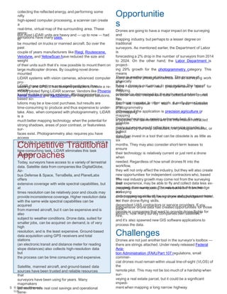 Opportunitie
s
Drones are going to have a major impact on the surveying
and
mapping industry, but perhaps to a lesser degree on
traditional
surveyors. As mentioned earlier, the Department of Labor
is
forecasting a 2% drop in the number of surveyors from 2014
to 2024. On the other hand, the Labor Department is
project-
ing 29% growth for the photogrammetry category. This
means
more and more photogrammetrists will do surveying work
and
more surveyors will use photogrammetry tools for
mapping.
In other words, inexpensive data collected from drones
has
and will continue to blur the lines between
photogrammetry
and mapping.
collecting the reflected energy, and performing some
nifty
high-speed computer processing, a scanner can create
a
real-time, virtual map of the surrounding area. These
repre-
sentations have many uses.
But most LiDAR units are heavy and — up to now — had
to
be mounted on trucks or manned aircraft. So over the
past
couple of years manufacturers like Riegl, Routescene,
Velodyne, and YellowScan have reduced the size and
weight
of their units such that it’s now possible to mount them on
large multicopter drones. By coupling novel drone-
mounted
LiDAR systems with vision cameras, advanced computer
pro-
cessing, and GPS, it has become possible to create a re-
motely piloted flying LiDAR scanner. Vendors like Phoenix
Aerial Systems and XactSense offer integrated solutions.
There is another issue at play here. The process of
physically
flying a drone is not unique to map making. The type of
data
collected is determined by the instrument payload — not
by
the drone operator. In other words, it really doesn’t make
any
difference if the application is precision agriculture or
mapping
a pipeline, the deliverables are the information extracted
and
processed by the crop consultant, the photogrammetrist, or
the
surveyor.
LiDAR drone solutions cost significantly less than
vehicle-
based mobile mapping systems. Photogrammetry-
based so-
lutions may be a low-cost purchase, but results are
time-consuming to produce and thus expensive to under-
take. Also, when compared with photogrammetry, LiDAR
is a
much better mapping technology when the potential for
strong shadows, areas of poor contrast, or featureless
sur-
faces exist. Photogrammetry also requires you have
access
to the site to survey your ground control points, which is
a
time-consuming task. LiDAR eliminates this task
altogether.
Drone technology is moving extremely fast. It’s very
possible
many surveyors would rather hire a service provider to
collect
data than invest in a tool that can be obsolete is as little as
six
months. They may also consider short-term leases to
ensure
their technology is relatively current or just rent a drone
when
needed. Regardless of how small drones fit into the
workflow,
they will not only affect the industry, but they will also create
new opportunities for independent contractors who, based
on
their experience, may be able to fly and collect data less ex-
pensively than surveyors. The value add is the knowledge
and
data processing skills of the surveyor and photogrammetrist,
not their drone-flying skills.
The real industry growth may come not from the surveying
and
mapping community using drones but rather from the
surveying
and mapping community using drone data purchased from
in-
dependent UAS contractors or service providers. If you
think
about it, how many survey companies own satellites?
Inexpensive drone data has created opportunities for those
people or companies that want to provide drone flights for
hire,
and it’s also spawned new GIS software applications to
process the data.
Challenges
Drones are not just another tool in the surveyor’s toolbox —
there are strings attached. Under newly released Federal
Avia-
tion Administration (FAA) Part 107 regulations, small
commer-
cial drones must remain within visual line-of-sight (VLOS) of
the
remote pilot. This may not be too much of a hardship when
sur-
veying a real estate parcel, but it could be a significant
impedi-
ment when mapping a long narrow highway.5 © Skylogic Research,
LLC
Competitive Traditional
Approaches
Today, surveyors have access to a variety of terrestrial
data. Satellite data from companies like DigitalGlobe,
Air-
bus Defense & Space, TerraBella, and PlanetLabs
offers
extensive coverage with wide spectral capabilities, but
at
times resolution can be relatively poor and clouds may
provide inconsistence coverage. Higher resolution data
with the same wide spectral capabilities can be
acquired
from manned aircraft, but it can be expensive and is
also
subject to weather conditions. Drone data, suited for
smaller jobs, can be acquired on demand, is of very
high
resolution, and is the least expensive. Ground-based
data acquisition using GPS receivers and total
stations
(an electronic transit and distance meter for reading
slope distances) also collects high-resolution data
but
the process can be time consuming and expensive.
Satellite, manned aircraft, and ground-based data
sources have been trusted and reliable resources
that
surveyors have been using for years. Many
mapmakers
will need to see real cost savings and operational
bene-
 
