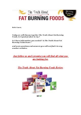 Hello Guests,
Today we will discuss together The Truth About Fat Burning
Foods, Is it good product to try ?
Is it have information you needed ? Is The Truth About Fat
Burning Foods Scam ?
and more questions and answers you will not find it in any
another websites.
Just follow us and i promise you will find all what you
are looking for.
The Truth About Fat Burning Foods Review
 