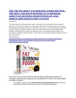 THE TRUTH ABOUT FAT BURNING FOODS REVIEW;
THE BEST AND MOST DIFFERENT GUIDEBOOK
ABOUT FAT BURNING FOOD WITH EASY AND
SIMPLE IMPLEMENTATION SYSTEM
by oldfollower
“The Truth About Fat Burning Foods works, and works fast! One thing that pretty much all
dieters do is to be far too restrictive on their intake. This series of manuals shows you not only
the fattening and unhealthy foods to avoid, but also the ones you’ll be surprised that you should
be eating. It takes less than 24 hours to makeover your kitchen and you learn rapidly about
nutrition, which means the results start coming as soon as you implement the program. The
information contained within the books is some of the most advanced and up to date that you can
get your hands on.”
Download Page
THE TRUTH ABOUT FAT BURNING FOODS: THE BEST AND MOST DIFFERENT
GUIDEBOOK ABOUT FAT BURNING FOOD WITH EASY AND SIMPLE
IMPLEMENTATION SYSTEM
Here’s just a taste of what’s inside The TRUTH About Fat Burning Foods that will
transform your kitchen and reprogram your metabolism to use fat as a fuel source FIRST,
in as little as 24 hours…
 The 3 biggest nutrition mistakes 99.9% of people make and falsely believe in that STOPS your
body from burning belly fat every day. (now you can avoid this starting today)
 