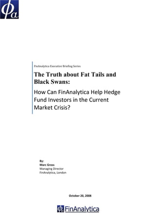 FinAnalytica Executive Briefing Series


    The Truth about Fat Tails and
    Black Swans:
    How Can FinAnalytica Help Hedge 
    Fund Investors in the Current 
    Market Crisis? 



 
 
 
 
 
 
 
        By: 
        Marc Gross 
        Managing Director 
        FinAnalytica, London 
 
 
 
 
 
                                October 20, 2008 
         
 