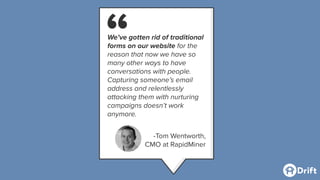 We’ve gotten rid of traditional
forms on our website for the
reason that now we have so
many other ways to have
conversations with people.
Capturing someone’s email
address and relentlessly
attacking them with nurturing
campaigns doesn’t work
anymore.
-Tom Wentworth,
CMO at RapidMiner
“
 