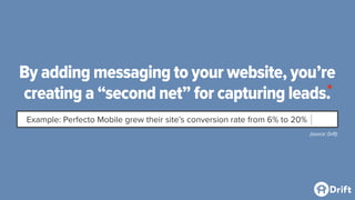 By adding messaging to your website, you’re
creating a “second net” for capturing leads.
Example: Perfecto Mobile grew their site’s conversion rate from 6% to 20%
(source: Drift)
*
 