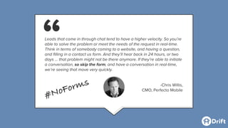 Leads that come in through chat tend to have a higher velocity. So you’re
able to solve the problem or meet the needs of the request in real-time.
Think in terms of somebody coming to a website, and having a question,
and ﬁlling in a contact us form. And they’ll hear back in 24 hours, or two
days … that problem might not be there anymore. If they’re able to initiate
a conversation, so skip the form, and have a conversation in real-time,
we’re seeing that move very quickly.
-Chris Willis,
CMO, Perfecto Mobile
“
#NoForms
 