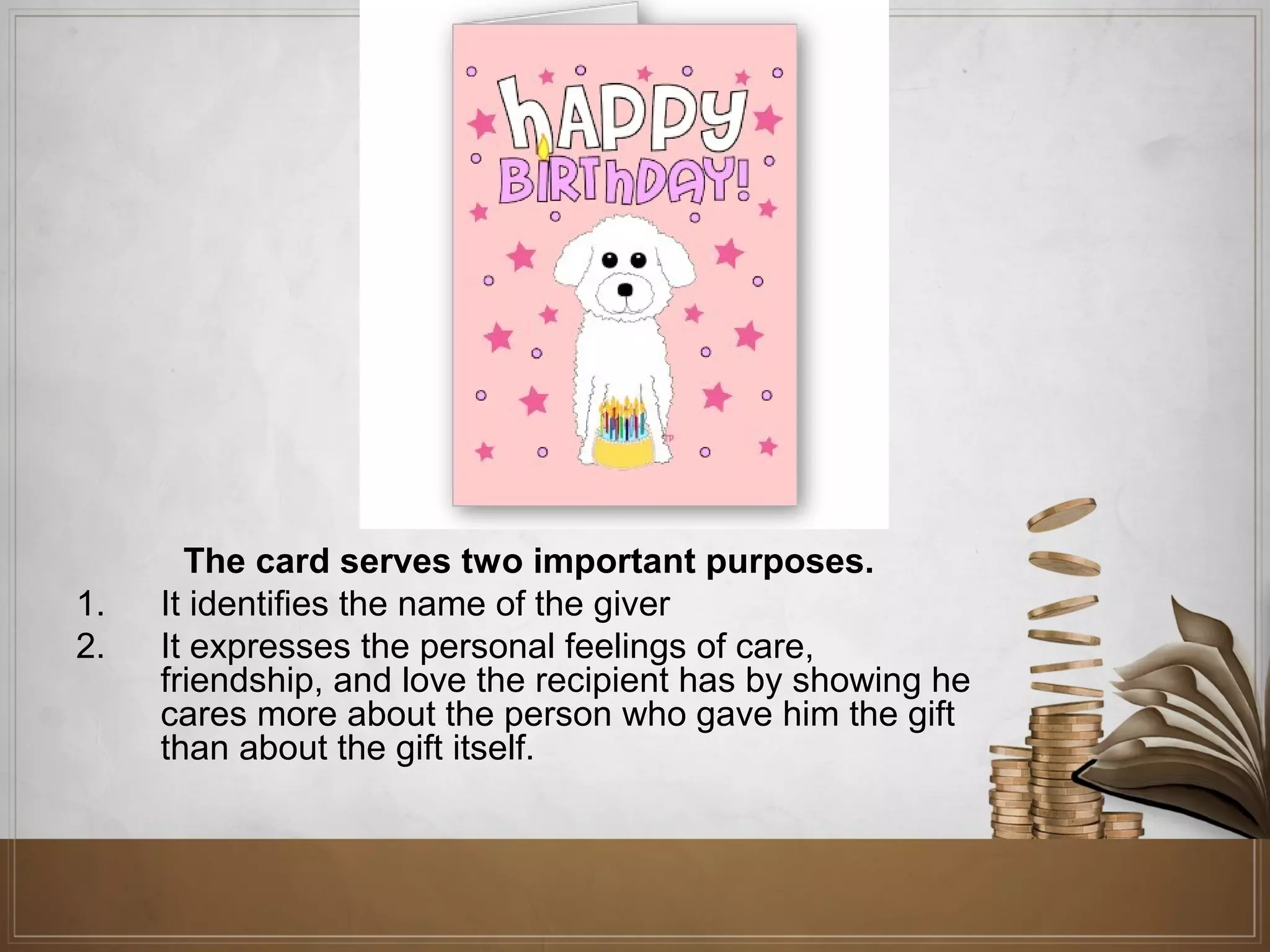 1.
2.

The card serves two important purposes.
It identifies the name of the giver
It expresses the personal feelings of care,
friendship, and love the recipient has by showing he
cares more about the person who gave him the gift
than about the gift itself.

 
