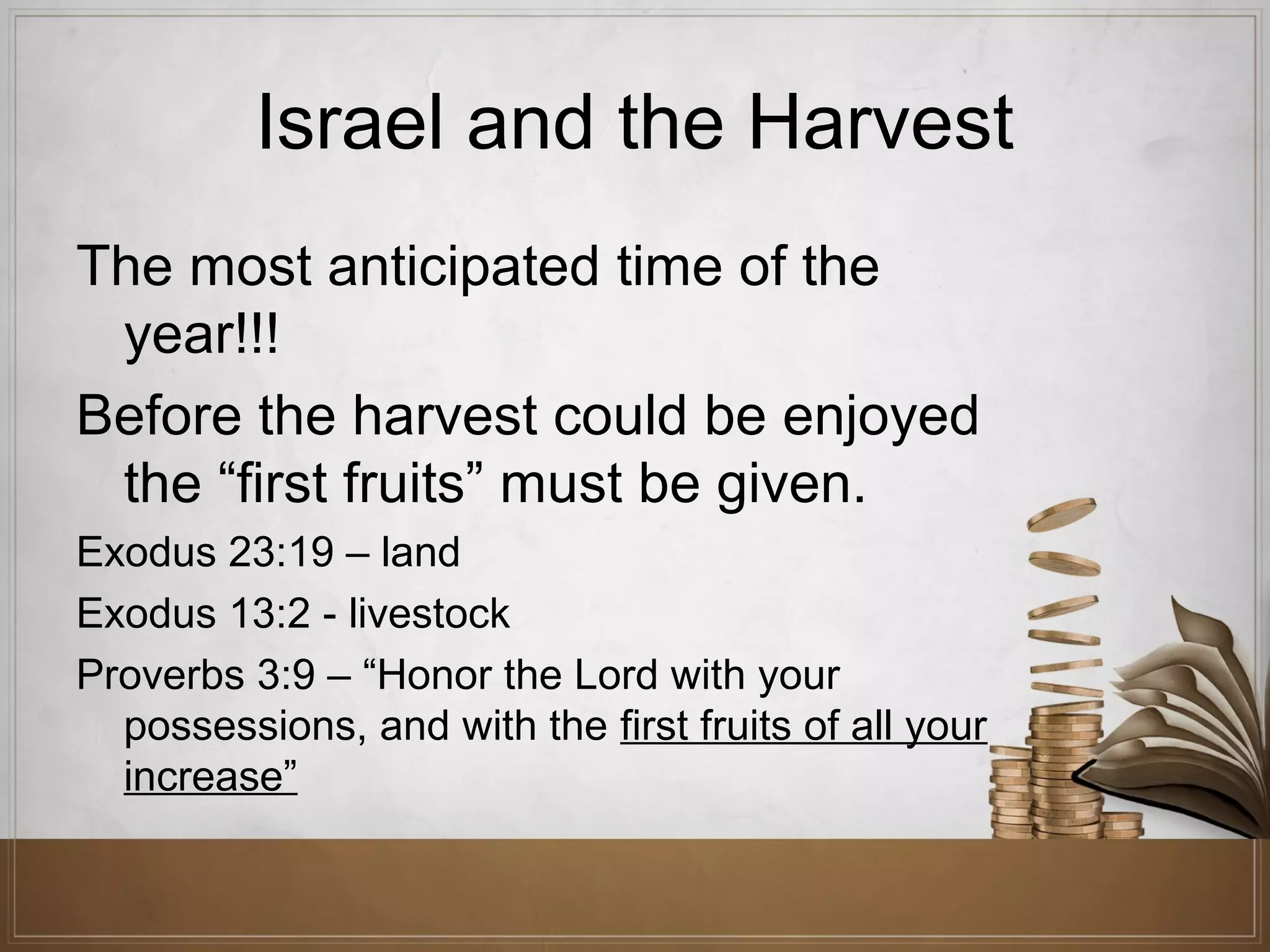 Israel and the Harvest
The most anticipated time of the
year!!!
Before the harvest could be enjoyed
the “first fruits” must be given.
Exodus 23:19 – land
Exodus 13:2 - livestock
Proverbs 3:9 – “Honor the Lord with your
possessions, and with the first fruits of all your
increase”

 