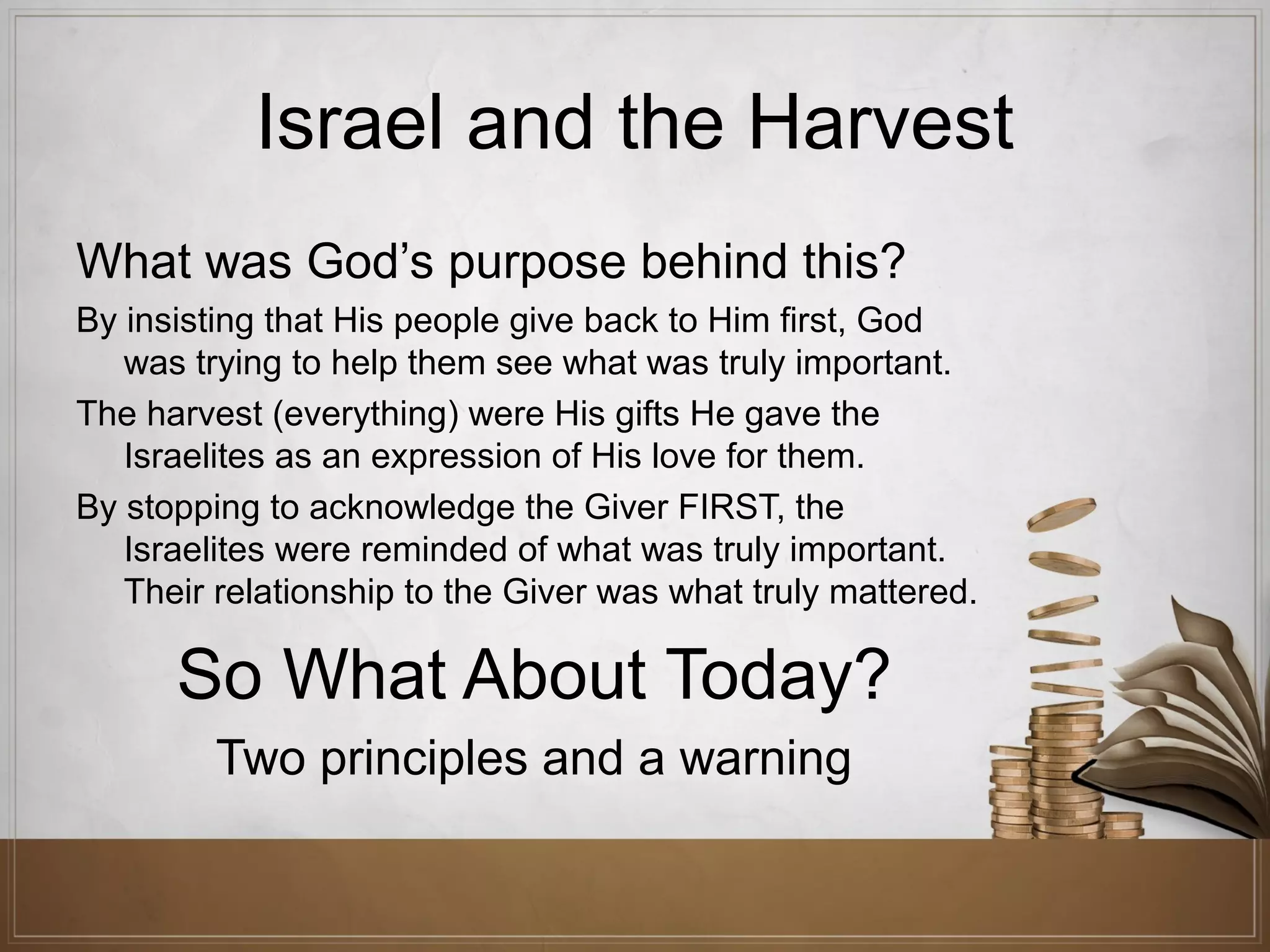 Israel and the Harvest
What was God’s purpose behind this?
By insisting that His people give back to Him first, God
was trying to help them see what was truly important.
The harvest (everything) were His gifts He gave the
Israelites as an expression of His love for them.
By stopping to acknowledge the Giver FIRST, the
Israelites were reminded of what was truly important.
Their relationship to the Giver was what truly mattered.

So What About Today?
Two principles and a warning

 