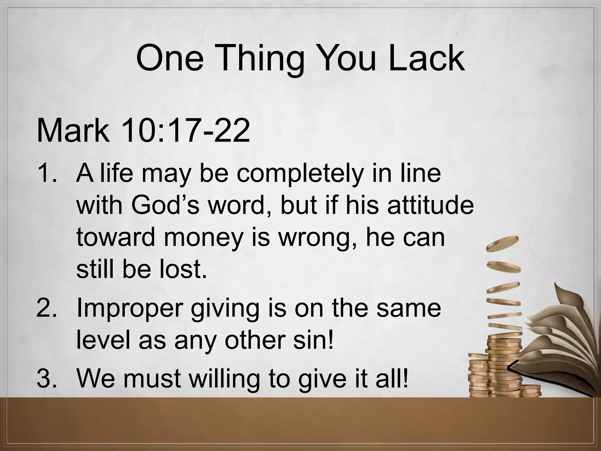 One Thing You Lack
Mark 10:17-22
1. A life may be completely in line
with God’s word, but if his attitude
toward money is wrong, he can
still be lost.
2. Improper giving is on the same
level as any other sin!
3. We must willing to give it all!

 