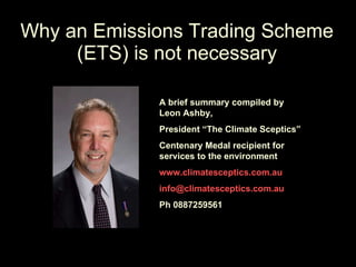 Why an Emissions Trading Scheme (ETS) is not necessary A brief summary compiled by Leon Ashby, President “The Climate Sceptics” Centenary Medal recipient for services to the environment www.climatesceptics.com.au [email_address] Ph 0887259561 
