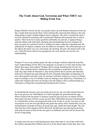 The Truth About God, Terrorism and What THEY Are 
Hiding From You 
Being a Muslim I slowly see the very people I grew up with distance themselves from me 
like a single duck leaving the flock. Upon realising this, knowing that religion is the only 
thing prying us apart I studied religion and its etiquettes. The more I research the more I 
was lost; Instead of remaining still in quicksand I fluttered and squirmed only to sink in 
quicker. There were far to many questions and hardly any answers, I suppose being a 
colossal subject with individuals changing and misinterpreting the holy scriptures for 
their own gain; be it political social or perhaps for status, made this a daunting task, the 
authenticity of religious scripture were too liable for corruption. The enthusiasm put in to 
the talk by the pastor was very convincing, the shouting, the tears, the intense look in the 
eye. Little did I know that he was quoting just one verse and the rest was his own 
understanding. 
Perhaps if I was to ask another pastor, his take on things would be indeed far from this 
man's understanding of God. But I was intrigued, as corrupt as it is how then do they still 
follow their pastor and scripture? Perhaps they're seeing something that I'm not? not 
likely. They celebrate they're celebrations like everything is sound but its far from the 
truth, they don't think for themselves, they merely follow they're parents and what they 
believed in. Religion has gone through all sorts of bounds and people are hijacking it to 
serve their purpose and need, some are mixing it with their culture (e.g. Curry is a Hindu 
style of cooking or way of worship), some are making it race related (e.g. Christianity is a 
white-only religion) and some are mixing it up and selling it off as a national thing (e.g. 
Christmas is a thing that was performed and practiced by Jesus). 
It seemed that the answers were not merely given to me, nor were they denied from me, 
but it was given to me "Half Baked" so I had to decipher the good bad and the ugly. 
When I heard of the the pastor in America saying he just received a revelation of God 
that certain rich man will have to pay up more than 1000 dollars because God demanded 
it, I realised that we have not progressed much at all. In fact to say the very least we did 
not progress at all, the rich man did pay the pastor the money and it seemed like every era 
and generation of people will have its good, bad, ugly, dumb and smart people. The rich 
man must have been stupid to fall for that trick, but that holy man abusing his position 
and using the name of God for his own gain is no different, but God will not favour him 
for his wrong doing. 
A similar story hits me I recall hearing from some where that in one of the world wars 
the soldiers entrusted their children and wives to the church man to look after, they went 
 