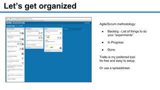 Let’s get organized
Agile/Scrum methodology:
● Backlog - List of things to do
your “experiments”
● In Progress
● Done
Trello is my preferred tool.
Its free and easy to setup.
Or use a spreadsheet.
 