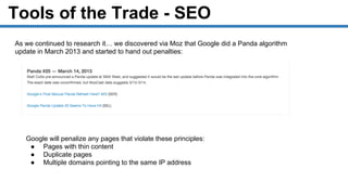 Tools of the Trade - SEO
As we continued to research it… we discovered via Moz that Google did a Panda algorithm
update in March 2013 and started to hand out penalties:
Google will penalize any pages that violate these principles:
● Pages with thin content
● Duplicate pages
● Multiple domains pointing to the same IP address
 