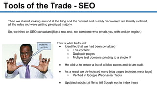 Tools of the Trade - SEO
Then we started looking around at the blog and the content and quickly discovered, we literally violated
all the rules and were getting penalized majorly
So, we hired an SEO consultant (like a real one, not someone who emails you with broken english)
This is what he found:
● Identified that we had been penalized
○ Thin content
○ Duplicate pages
○ Multiple test domains pointing to a single IP
● He told us to create a list of all blog pages and do an audit
● As a result we de-indexed many blog pages (noindex meta tags)
○ Verified in Google Webmaster Tools
● Updated robots.txt file to tell Google not to index those
Trust me, I
got this
 