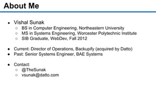 About Me
● Vishal Sunak
○ BS in Computer Engineering, Northeastern University
○ MS in Systems Engineering, Worcester Polytechnic Institute
○ SIB Graduate, WebDev, Fall 2012
● Current: Director of Operations, Backupify (acquired by Datto)
● Past: Senior Systems Engineer, BAE Systems
● Contact:
○ @TheSunak
○ vsunak@datto.com
 