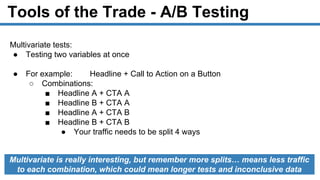 Tools of the Trade - A/B Testing
Multivariate tests:
● Testing two variables at once
● For example: Headline + Call to Action on a Button
○ Combinations:
■ Headline A + CTA A
■ Headline B + CTA A
■ Headline A + CTA B
■ Headline B + CTA B
● Your traffic needs to be split 4 ways
Multivariate is really interesting, but remember more splits… means less traffic
to each combination, which could mean longer tests and inconclusive data
 