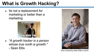 What is Growth Hacking?
Term coined by Sean Ellis in 2010
● Its not a replacement for
marketing or better than a
marketing
● “A growth hacker is a person
whose true north is growth."
- Sean Ellis
 