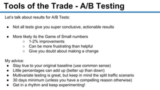 Tools of the Trade - A/B Testing
Let’s talk about results for A/B Tests:
● Not all tests give you super conclusive, actionable results
● More likely its the Game of Small numbers
○ 1-2% improvements
○ Can be more frustrating than helpful
○ Give you doubt about making a change
My advice:
● Stay true to your original baseline (use common sense)
● Little percentages can add up (better up than down)
● Multivariate testing is great, but keep in mind the split traffic scenario
● 30 days minimum (unless you have a compelling reason otherwise)
● Get in a rhythm and keep experimenting!
 
