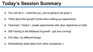 Today’s Session Summary
● You can do it - I promise you, you’re going to be great :)
● Think about the growth funnel when setting up experiments
● Channels / Tactics - create experiments with clear objectives on both
● A/B Testing is the lifeblood of growth - get one running!
● Fail often, try different things
● Shamelessly steal ideas from other companies :)
 