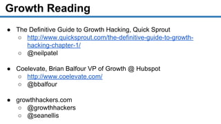 Growth Reading
● The Definitive Guide to Growth Hacking, Quick Sprout
○ http://www.quicksprout.com/the-definitive-guide-to-growth-
hacking-chapter-1/
○ @neilpatel
● Coelevate, Brian Balfour VP of Growth @ Hubspot
○ http://www.coelevate.com/
○ @bbalfour
● growthhackers.com
○ @growthhackers
○ @seanellis
 