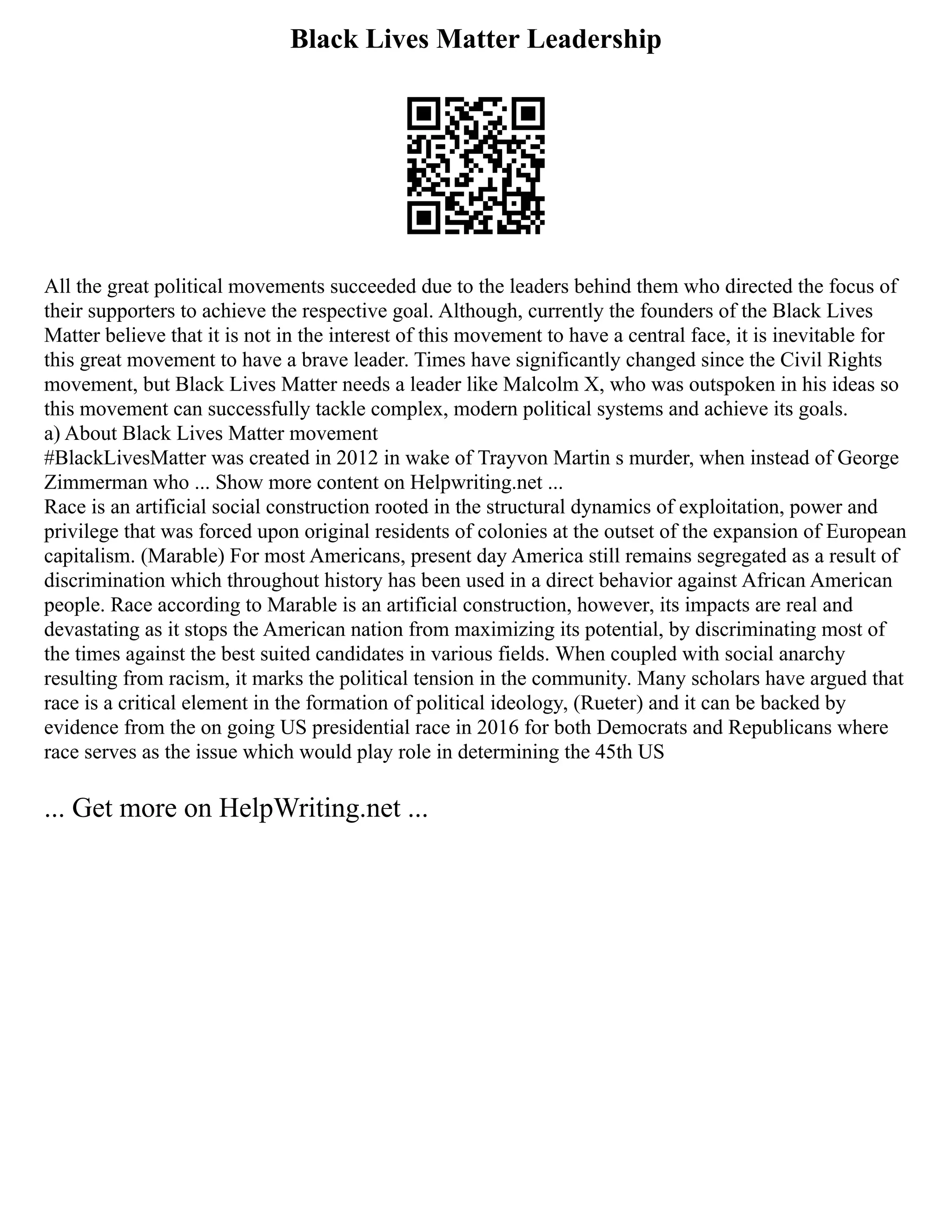 Black Lives Matter Leadership
All the great political movements succeeded due to the leaders behind them who directed the focus of
their supporters to achieve the respective goal. Although, currently the founders of the Black Lives
Matter believe that it is not in the interest of this movement to have a central face, it is inevitable for
this great movement to have a brave leader. Times have significantly changed since the Civil Rights
movement, but Black Lives Matter needs a leader like Malcolm X, who was outspoken in his ideas so
this movement can successfully tackle complex, modern political systems and achieve its goals.
a) About Black Lives Matter movement
#BlackLivesMatter was created in 2012 in wake of Trayvon Martin s murder, when instead of George
Zimmerman who ... Show more content on Helpwriting.net ...
Race is an artificial social construction rooted in the structural dynamics of exploitation, power and
privilege that was forced upon original residents of colonies at the outset of the expansion of European
capitalism. (Marable) For most Americans, present day America still remains segregated as a result of
discrimination which throughout history has been used in a direct behavior against African American
people. Race according to Marable is an artificial construction, however, its impacts are real and
devastating as it stops the American nation from maximizing its potential, by discriminating most of
the times against the best suited candidates in various fields. When coupled with social anarchy
resulting from racism, it marks the political tension in the community. Many scholars have argued that
race is a critical element in the formation of political ideology, (Rueter) and it can be backed by
evidence from the on going US presidential race in 2016 for both Democrats and Republicans where
race serves as the issue which would play role in determining the 45th US
... Get more on HelpWriting.net ...
 
