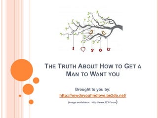 THE TRUTH ABOUT HOW TO GET A
      MAN TO WANT YOU

              Brought to you by:
    http://howdoyoufindlove.be2do.net/
        (image available at: http://www.123rf.com   )
 