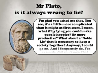 Mr Plato,
is it always wrong to lie?
I’m glad you asked me that. You
see, it’s a little more complicated
than it might at first seem. I mean,
what if by lying you could make
people happier? Or more
productive? What about a ‘Noble
Lie’ that is necessary to keep a
society together? Anyway, I could
go on. And I frequently do. For
example, did you know that
 