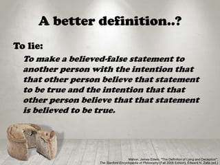 A better definition..?
To lie:
To make a believed-false statement to
another person with the intention that
that other person believe that statement
to be true and the intention that that
other person believe that that statement
is believed to be true.
Mahon, James Edwin, "The Definition of Lying and Deception",
The Stanford Encyclopedia of Philosophy (Fall 2008 Edition), Edward N. Zalta (ed.)
 