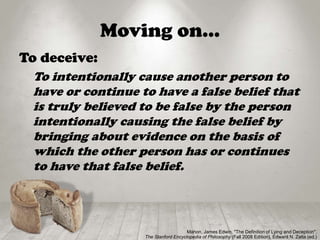 Moving on…
To deceive:
To intentionally cause another person to
have or continue to have a false belief that
is truly believed to be false by the person
intentionally causing the false belief by
bringing about evidence on the basis of
which the other person has or continues
to have that false belief.
Mahon, James Edwin, "The Definition of Lying and Deception",
The Stanford Encyclopedia of Philosophy (Fall 2008 Edition), Edward N. Zalta (ed.)
 