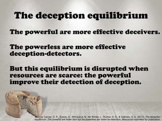The deception equilibrium
The powerful are more effective deceivers.
The powerless are more effective
deception-detectors.
But this equilibrium is disrupted when
resources are scarce: the powerful
improve their detection of deception.
Source: Carney, D. R., Dubois, D., Nichiporuk, N., ten Brinke, L., Rucker, D. D., & Galinsky, A. D. (2013). The deception
equilibrium: The powerful are better liars but the powerless are better lie-detectors. Manuscript submitted for publication.
 