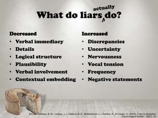 What do liars do?
Decreased
• Verbal immediacy
• Details
• Logical structure
• Plausibility
• Verbal involvement
• Contextual embedding
Increased
• Discrepancies
• Uncertainty
• Nervousness
• Vocal tension
• Frequency
• Negative statements
Source: DePaulo, B. M., Lindsay, J. J., Malone, B. E., Muhlenbruck, L., Charlton, K., & Cooper, H. (2003). Cues to deception.
Psychological bulletin, 129(1), 74.
V
 