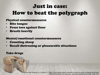 Just in case:
How to beat the polygraph
Physical countermeasures
• Bite tongue
• Press toes against floor
• Breath heavily
Mental/emotional countermeasures
• Counting sheep
• Recall distressing or pleasurable situations
Take drugs
Source: Ben-Shakhar, G., & Dolev, K. (1996). Psychophysiological detection through the guilty knowledge technique:
Effect of mental countermeasures. Journal of applied psychology, 81(3), 273.
 