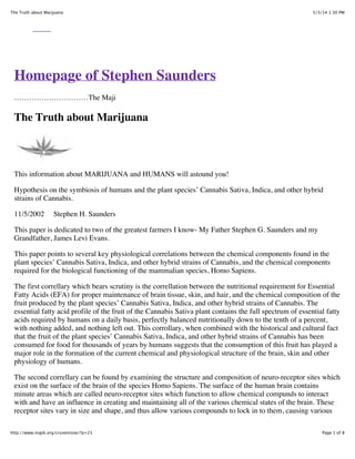 5/3/14 1:30 PMThe Truth about Marijuana
Page 1 of 8http://www.majik.org/cruxenrose/?p=21
Homepage of Stephen Saunders
…………………………The Maji
The Truth about Marijuana
This information about MARIJUANA and HUMANS will astound you!
Hypothesis on the symbiosis of humans and the plant species’ Cannabis Sativa, Indica, and other hybrid
strains of Cannabis.
11/5/2002 Stephen H. Saunders
This paper is dedicated to two of the greatest farmers I know- My Father Stephen G. Saunders and my
Grandfather, James Levi Evans.
This paper points to several key physiological correlations between the chemical components found in the
plant species’ Cannabis Sativa, Indica, and other hybrid strains of Cannabis, and the chemical components
required for the biological functioning of the mammalian species, Homo Sapiens.
The first correllary which bears scrutiny is the correllation between the nutritional requirement for Essential
Fatty Acids (EFA) for proper maintenance of brain tissue, skin, and hair, and the chemical composition of the
fruit produced by the plant species’ Cannabis Sativa, Indica, and other hybrid strains of Cannabis. The
essential fatty acid profile of the fruit of the Cannabis Sativa plant contains the full spectrum of essential fatty
acids required by humans on a daily basis, perfectly balanced nutritionally down to the tenth of a percent,
with nothing added, and nothing left out. This corrollary, when combined with the historical and cultural fact
that the fruit of the plant species’ Cannabis Sativa, Indica, and other hybrid strains of Cannabis has been
consumed for food for thousands of years by humans suggests that the consumption of this fruit has played a
major role in the formation of the current chemical and physiological structure of the brain, skin and other
physiology of humans.
The second correllary can be found by examining the structure and composition of neuro-receptor sites which
exist on the surface of the brain of the species Homo Sapiens. The surface of the human brain contains
minute areas which are called neuro-receptor sites which function to allow chemical compunds to interact
with and have an influence in creating and maintaining all of the various chemical states of the brain. These
receptor sites vary in size and shape, and thus allow various compounds to lock in to them, causing various
 