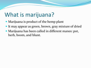 What is marijuana?
 Marijuana is product of the hemp plant
 It may appear as green, brown, gray mixture of dried
 Marijuana has been called in different manes: pot,
herb, boom, and blunt.
 