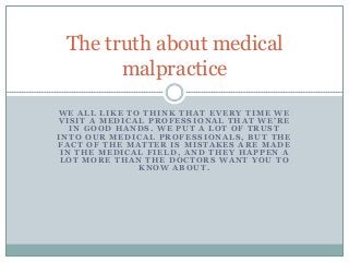The truth about medical
malpractice
WE ALL LIKE TO THINK THAT EVERY TIME WE
VISIT A MEDICAL PROFESSIONAL THAT WE’RE
IN GOOD HANDS. WE PUT A LOT OF TRUST
INTO OUR MEDICAL PROFESSIONALS, BUT THE
FACT OF THE MATTER IS MISTAKES ARE MADE
IN THE MEDICAL FIELD, AND THEY HAPPEN A
LOT MORE THAN THE DOCTORS WANT YOU TO
KNOW ABOUT.

 