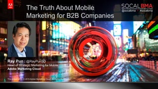 © 2015 Adobe Systems Incorporated. All Rights Reserved. Adobe Confidential.
Ray Pun | @RayPunSD
Head of Strategic Marketing for Mobile
Adobe Marketing Cloud
1
The Truth About Mobile
Marketing for B2B Companies
This presentation © 2015 Adobe Marketing Cloud. All Rights Reserved.
@socalbma  #socalbma
 