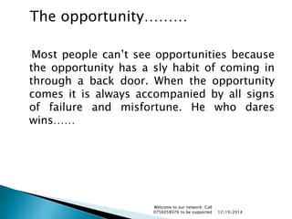 Most people can’t see opportunities because
the opportunity has a sly habit of coming in
through a back door. When the opportunity
comes it is always accompanied by all signs
of failure and misfortune. He who dares
wins……
12/19/2014
Welcome to our network: Call
0756058976 to be supported
The opportunity………
 