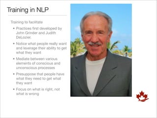 Training in NLP
 Training to facilitate
  • Practices ﬁrst developed by
    John Grinder and Judith
    DeLozier.
  • Notice what people really want
    and leverage their ability to get
    what they want
  • Mediate between various
    elements of conscious and
    unconscious processes
  • Presuppose that people have
    what they need to get what
    they want
  • Focus on what is right, not
    what is wrong
 