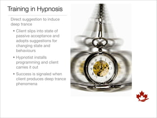Training in Hypnosis
 Direct suggestion to induce
 deep trance
  • Client slips into state of
    passive acceptance and
    adopts suggestions for
    changing state and
    behaviours
  • Hypnotist installs
    programming and client
    carries it out
  • Success is signaled when
    client produces deep trance
    phenomena
 
