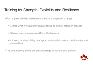 Training for Strength, Flexibility and Resilience

• Full range of abilities and options is better than part of a range


   • Getting what we want may require focus on goal or focus on process


   • Different outcomes require different behaviours


   • Inﬂuence requires ability to adapt to variety of situations, relationships and
     personalities


• The best training allows the greatest range of options and abilities
 